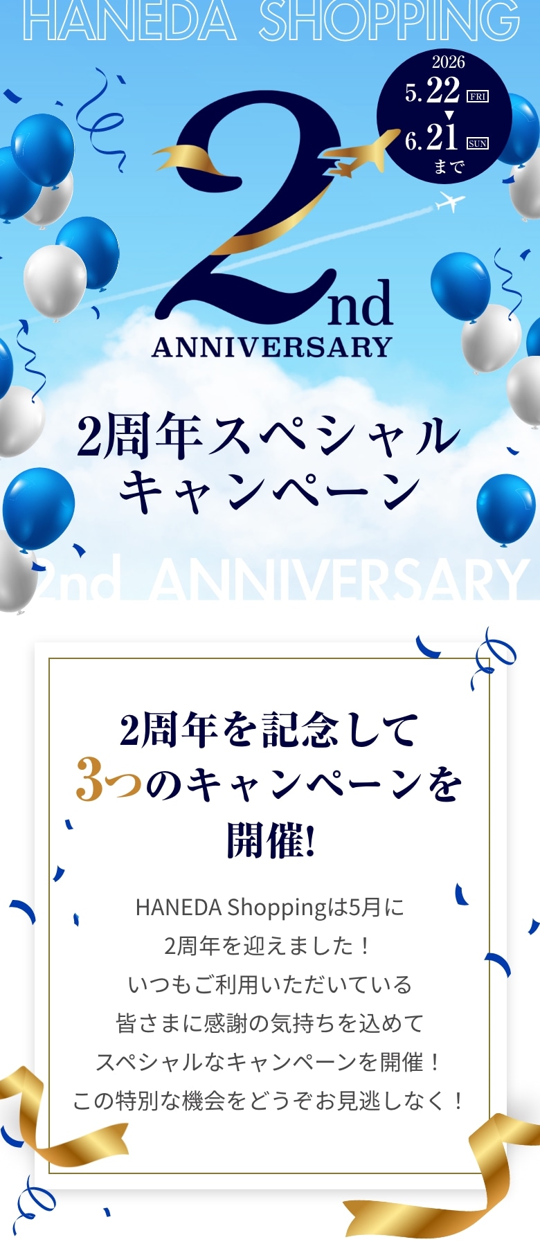 HANEDA SHOPPIN 2周年スペシャルキャンペーン 2026年5月15日から6月14日まで。周年を記念して3つのキャンペーンを開催!HANEDA Shoppingは5月15日(金)に2周年を迎えました！いつもご利用いただいている皆さまに感謝の気持ちを込めてスペシャルなキャンペーンを開催！この特別な機会をどうぞお見逃しなく！