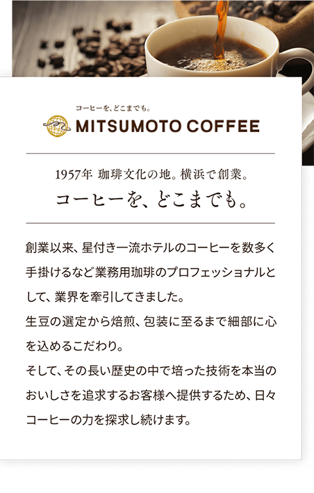 コーヒーをどこまでも MITSUMOTO COFFEE 1957年 珈琲文化の地。横浜で創業。コーヒーを、どこまでも。創業以来、星付き一流ホテルのコーヒーを数多く手掛けるなど業務用珈琲のプロフェッショナルとして、業界を牽引してきました。生豆の選定から焙煎、包装に至るまで細部に心を込めるこだわり。そして、その長い歴史の中で培った技術を本当のおいしさを追求するお客様へ提供するため、日々コーヒーの力を探求し続けます。