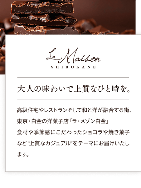 La Maison SHIROKANE 大人の味わいで上質なひと時を。高級住宅やレストランそして和と洋が融合する街、東京・白金の洋菓子店「ラ・メゾン白金」食材や季節感にこだわったショコラや焼き菓子など“上質なカジュアル”をテーマにお届けいたします。