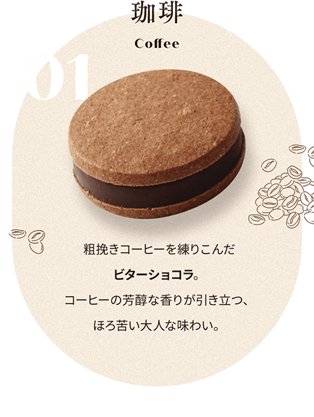 01 珈琲 Coffee 粗挽きコーヒーを練りこんだ ビターショコラ。 コーヒーの芳醇な香りが引き立つ、 ほろ苦い大人な味わい。