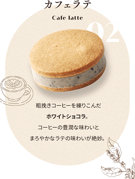 02 カフェラテ Cafe latte 粗挽きコーヒーを練りこんだ ホワイトショコラ。 コーヒーの豊潤な味わいと まろやかなラテの味わいが絶妙。
