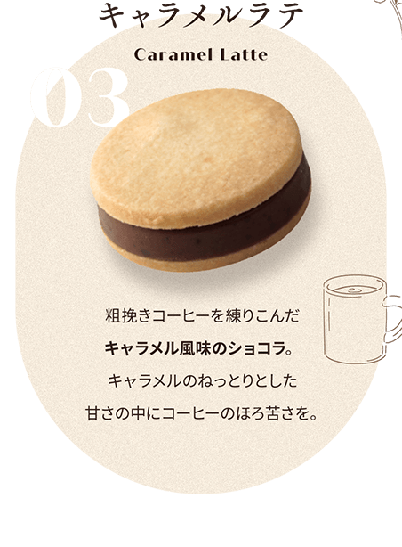 03 キャラメルラテ Caramel Latte 粗挽きコーヒーを練りこんだ キャラメル風味のショコラ。 キャラメルのねっとりとした 甘さの中にコーヒーのほろ苦さを。