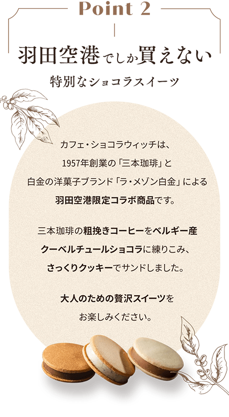 Point 2 羽田空港でしか買えない 特別なショコラスイーツ カフェ・ショコラウィッチは、1957年創業の「三本珈琲」と白金の洋菓子ブランド「ラ・メゾン白金」による羽田空港限定コラボ商品です。三本珈琲の粗挽きコーヒーをベルギー産クーベルチュールショコラに練りこみ、さっくりクッキーでサンドしました。大人のための贅沢スイーツをお楽しみください。