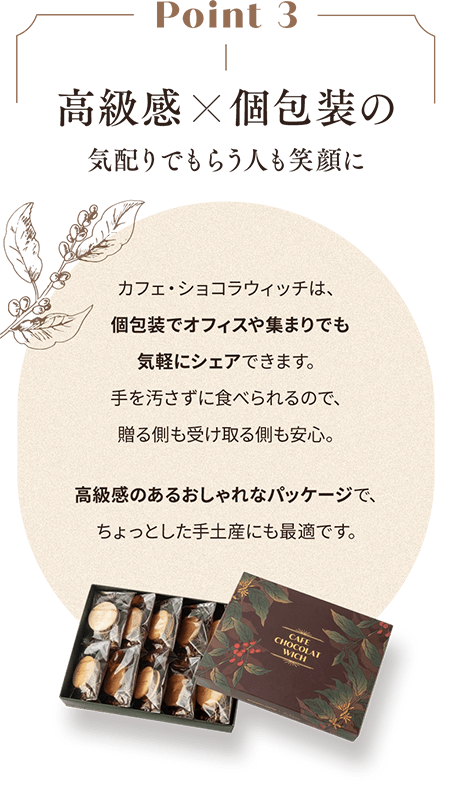Point 3 高級感　個包装の気配りでもらう人も笑顔に カフェ・ショコラウィッチは、個包装でオフィスや集まりでも気軽にシェアできます。手を汚さずに食べられるので、贈る側も受け取る側も安心。高級感のあるおしゃれなパッケージで、ちょっとした手土産にも最適です。