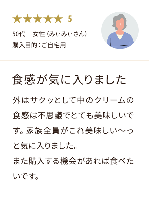50代  女性（みぃみぃさん） 購入目的：ご自宅用 食感が気に入りました 外はサクッとして中のクリームの食感は不思議でとても美味しいです。家族全員がこれ美味しい～っと気に入りました。 また購入する機会