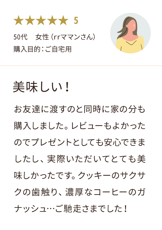 50代  女性（rrママンさん） 購入目的：ご自宅用 美味しい！お友達に渡すのと同時に家の分も購入しました。レビューもよかったのでプレゼントとしても安心できましたし、実際いただいてとても美味しかったです。クッキーのサクサクの歯触り、濃厚なコーヒーのガナッシュ…ご馳走さまでした！