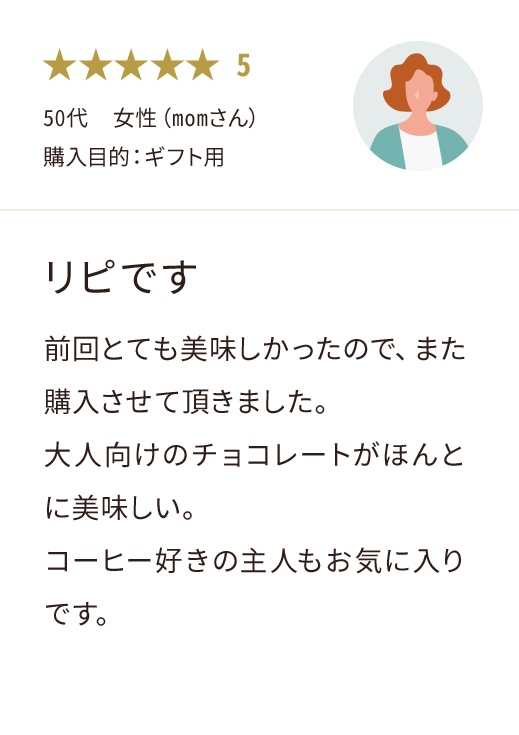 50代  女性（momさん） 購入目的：ギフト用 リピです 前回とても美味しかったので、また購入させて頂きました。 大人向けのチョコレートがほんとに美味しい。 コーヒー好きの主人もお気に入りです。